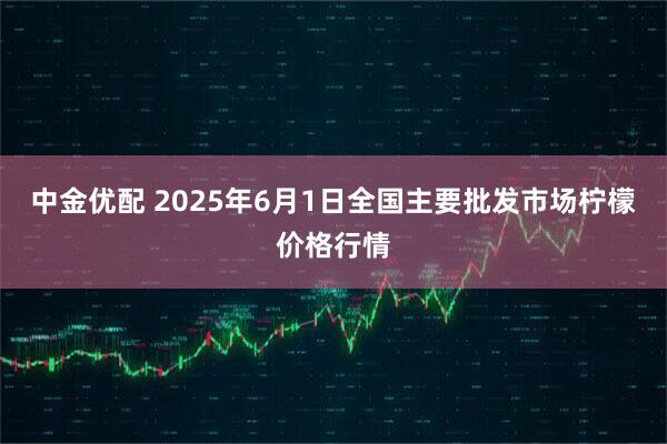 中金优配 2025年6月1日全国主要批发市场柠檬价格行情