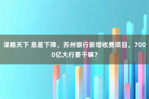 谋略天下 息差下降，苏州银行新增收费项目，7000亿大行要干嘛？
