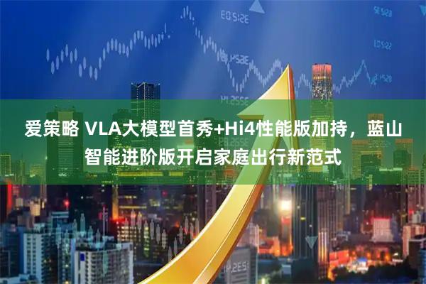 爱策略 VLA大模型首秀+Hi4性能版加持，蓝山智能进阶版开启家庭出行新范式