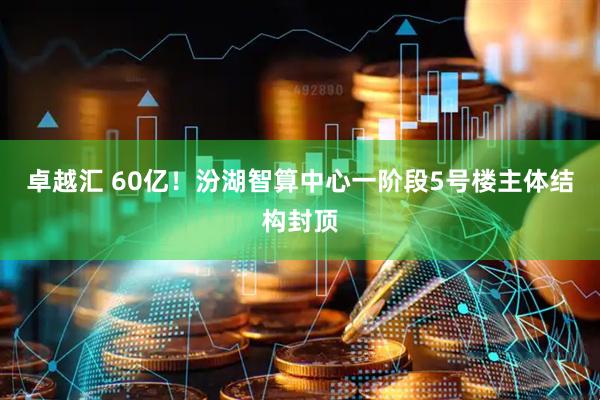 卓越汇 60亿！汾湖智算中心一阶段5号楼主体结构封顶
