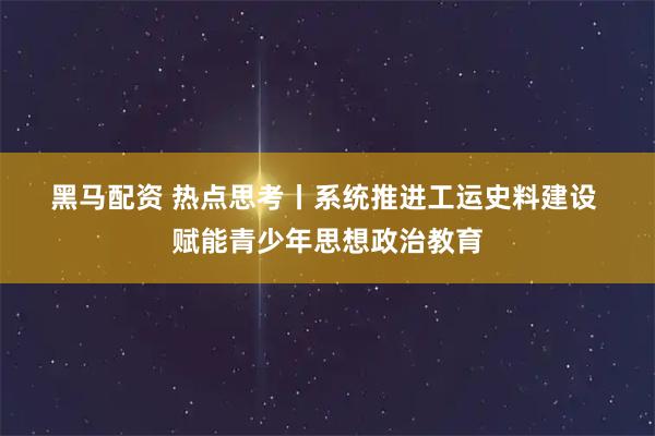 黑马配资 热点思考丨系统推进工运史料建设 赋能青少年思想政治教育