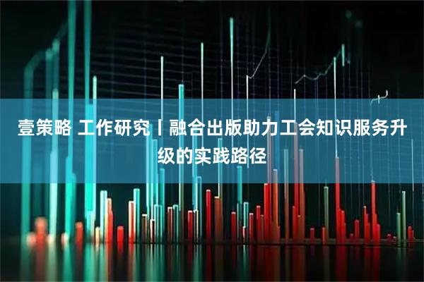 壹策略 工作研究丨融合出版助力工会知识服务升级的实践路径