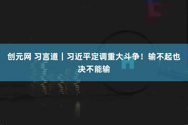 创元网 习言道｜习近平定调重大斗争！输不起也决不能输