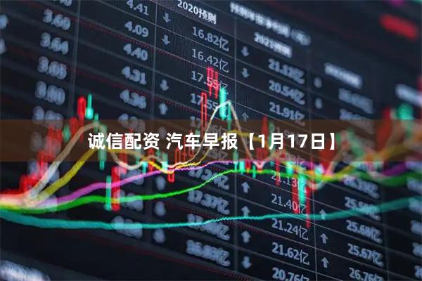 诚信配资 汽车早报【1月17日】