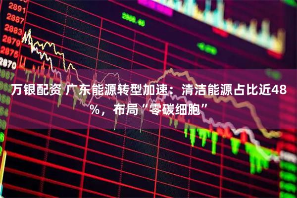 万银配资 广东能源转型加速：清洁能源占比近48%，布局“零碳细胞”