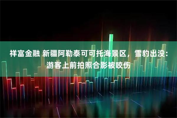 祥富金融 新疆阿勒泰可可托海景区，雪豹出没：游客上前拍照合影被咬伤