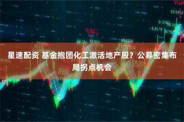 星速配资 基金抱团化工激活地产股？公募密集布局拐点机会