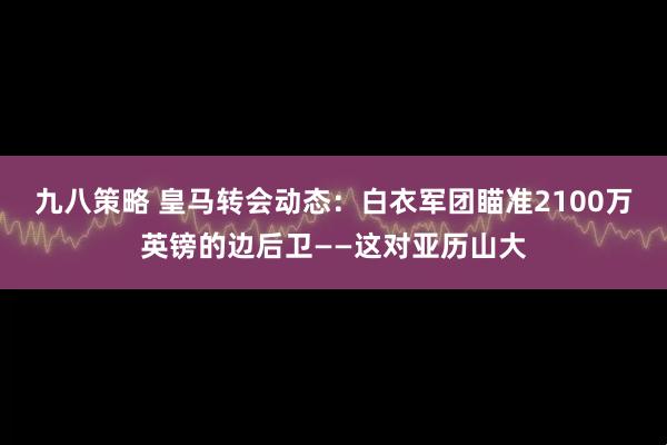 九八策略 皇马转会动态：白衣军团瞄准2100万英镑的边后卫——这对亚历山大