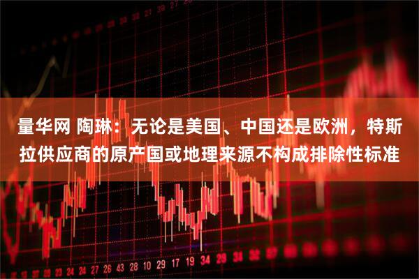 量华网 陶琳：无论是美国、中国还是欧洲，特斯拉供应商的原产国或地理来源不构成排除性标准