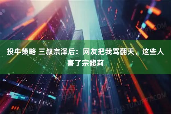 投牛策略 三叔宗泽后：网友把我骂翻天，这些人害了宗馥莉